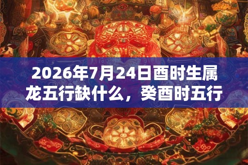 2026年7月24日酉时生属龙五行缺什么，癸酉时五行缺什么