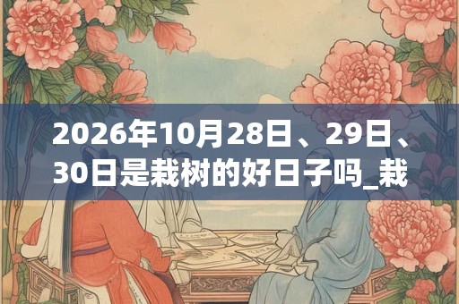 2026年10月28日、29日、30日是栽树的好日子吗_栽树可以吗