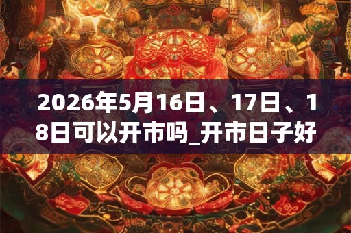 2026年5月16日、17日、18日可以开市吗_开市日子好吗