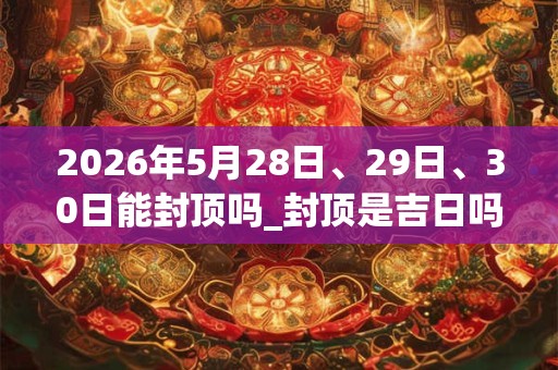 2026年5月28日、29日、30日能封顶吗_封顶是吉日吗