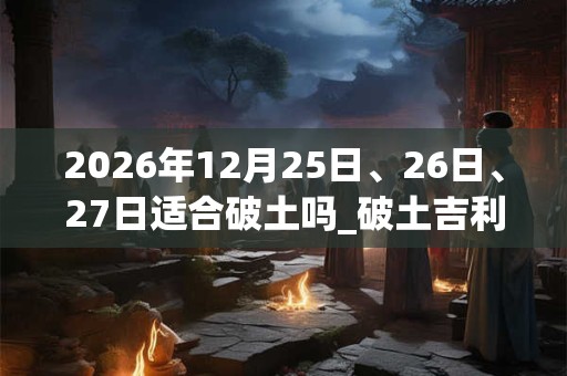 2026年12月25日、26日、27日适合破土吗_破土吉利吗