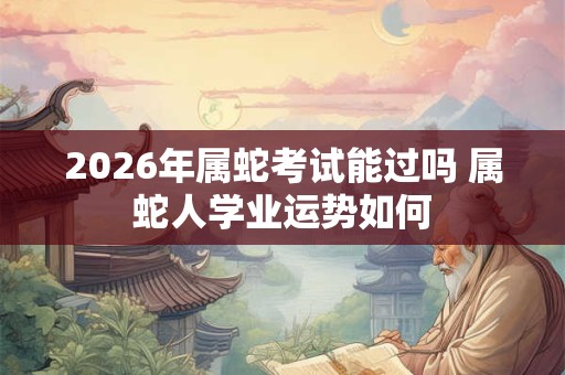 2026年属蛇考试能过吗 属蛇人学业运势如何