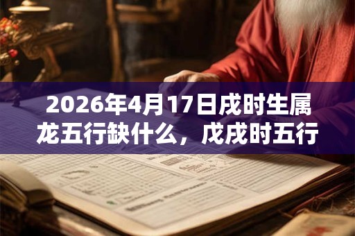 2026年4月17日戌时生属龙五行缺什么，戊戌时五行缺什么