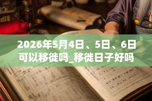 2026年5月4日、5日、6日可以移徙吗_移徙日子好吗 2026年5月4日、5日、6日可以移徙吗_移徙日子好吗