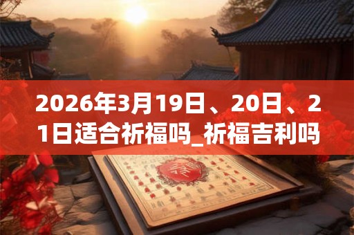 2026年3月19日、20日、21日适合祈福吗_祈福吉利吗