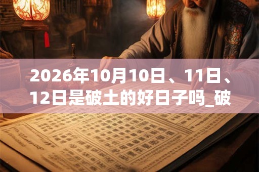 2026年10月10日、11日、12日是破土的好日子吗_破土可以吗 2026年10月10日、11日、12日是破土的好日子吗_破土可以吗