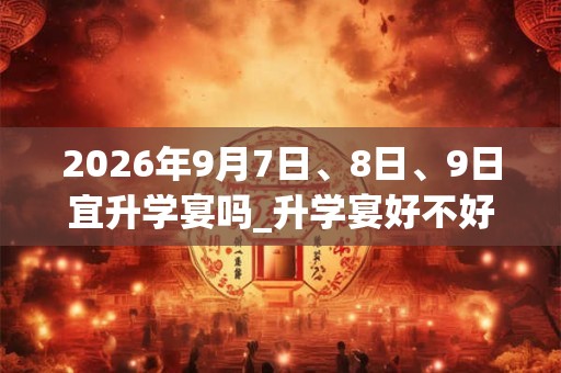 2026年9月7日、8日、9日宜升学宴吗_升学宴好不好