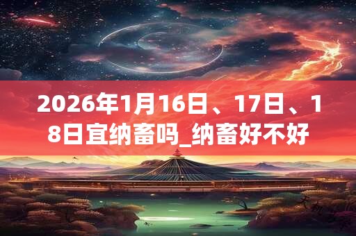 2026年1月16日、17日、18日宜纳畜吗_纳畜好不好