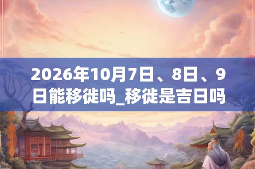 2026年10月7日、8日、9日能移徙吗_移徙是吉日吗