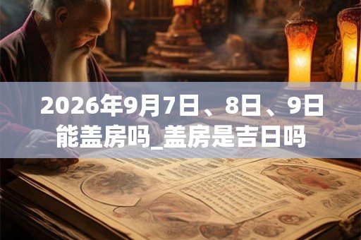 2026年9月7日、8日、9日能盖房吗_盖房是吉日吗