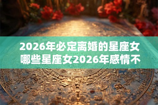 2026年必定离婚的星座女 哪些星座女2026年感情不好