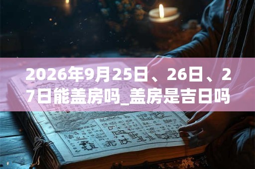 2026年9月25日、26日、27日能盖房吗_盖房是吉日吗
