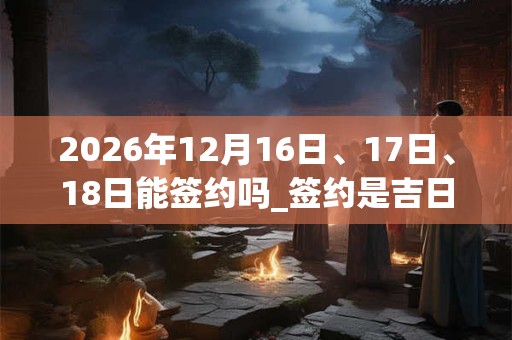 2026年12月16日、17日、18日能签约吗_签约是吉日吗 2026年12月16日、17日、18日能签约吗_签约是吉日吗