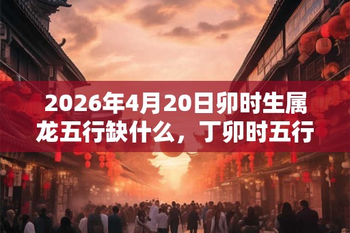 2026年4月20日卯时生属龙五行缺什么，丁卯时五行缺什么