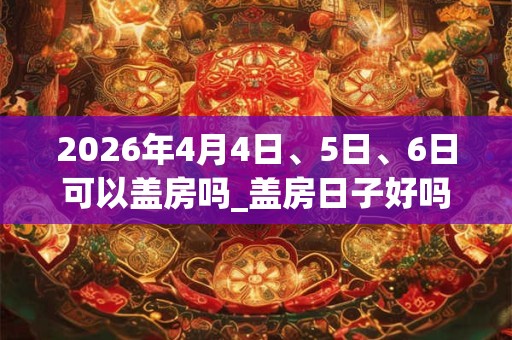 2026年4月4日、5日、6日可以盖房吗_盖房日子好吗
