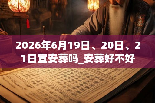 2026年6月19日、20日、21日宜安葬吗_安葬好不好