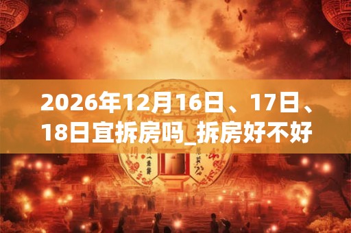 2026年12月16日、17日、18日宜拆房吗_拆房好不好