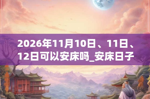 2026年11月10日、11日、12日可以安床吗_安床日子好吗