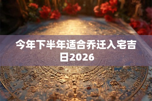 今年下半年适合乔迁入宅吉日2026