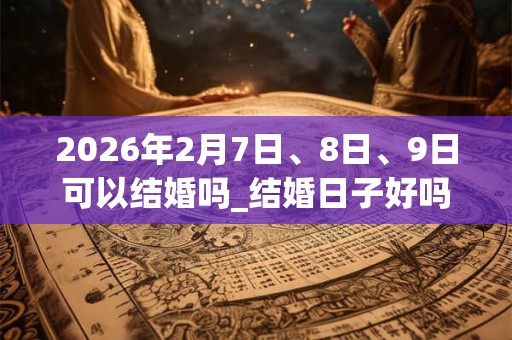 2026年2月7日、8日、9日可以结婚吗_结婚日子好吗
