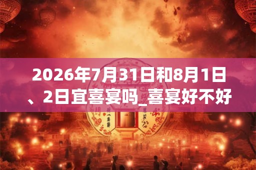 2026年7月31日和8月1日、2日宜喜宴吗_喜宴好不好