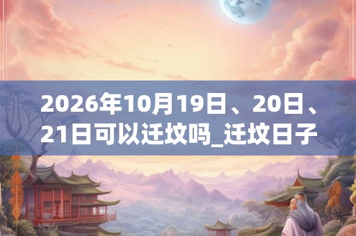 2026年10月19日、20日、21日可以迁坟吗_迁坟日子好吗