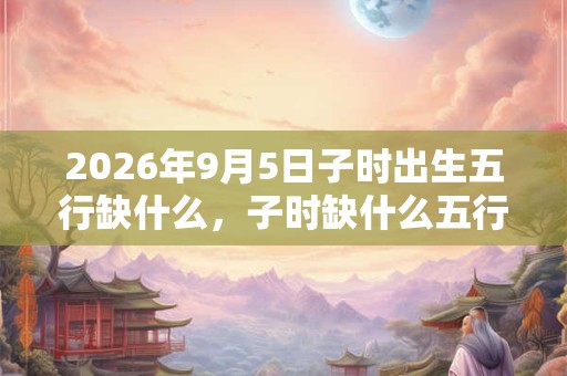 2026年9月5日子时出生五行缺什么，子时缺什么五行