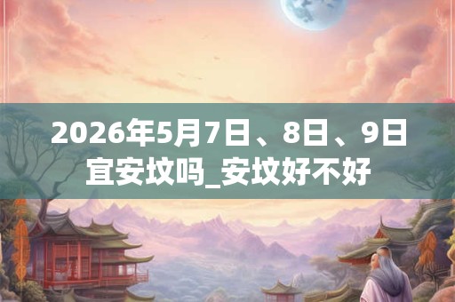 2026年5月7日、8日、9日宜安坟吗_安坟好不好
