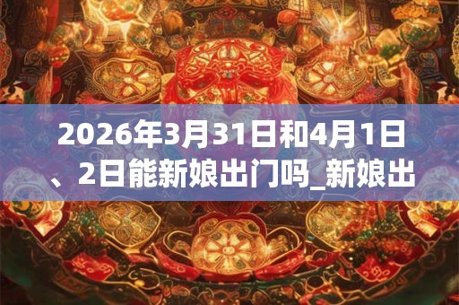 2026年3月31日和4月1日、2日能新娘出门吗_新娘出门是吉日吗