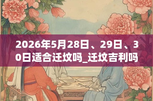 2026年5月28日、29日、30日适合迁坟吗_迁坟吉利吗