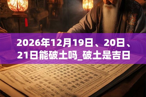 2026年12月19日、20日、21日能破土吗_破土是吉日吗