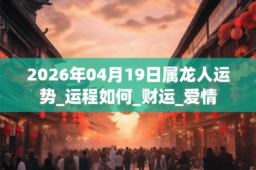 2026年04月19日属龙人运势_运程如何_财运_爱情
