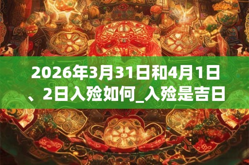 2026年3月31日和4月1日、2日入殓如何_入殓是吉日吗