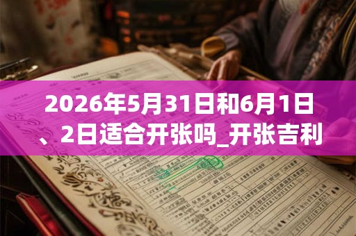 2026年5月31日和6月1日、2日适合开张吗_开张吉利吗