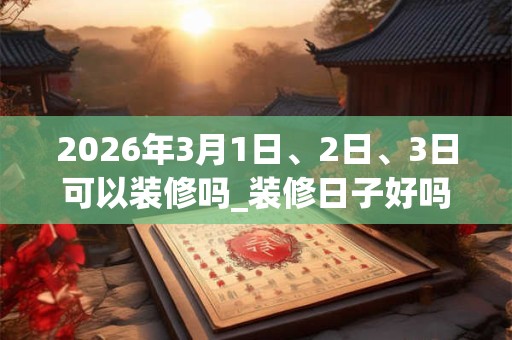 2026年3月1日、2日、3日可以装修吗_装修日子好吗