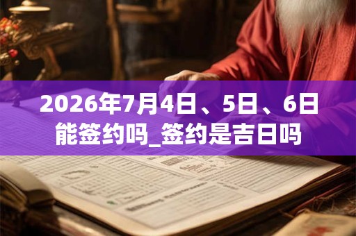 2026年7月4日、5日、6日能签约吗_签约是吉日吗