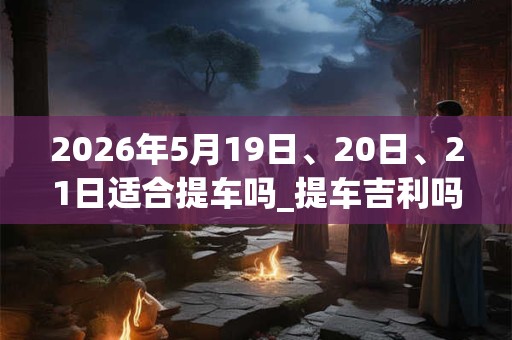 2026年5月19日、20日、21日适合提车吗_提车吉利吗