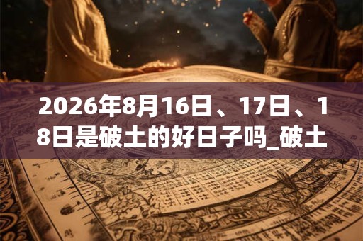 2026年8月16日、17日、18日是破土的好日子吗_破土可以吗