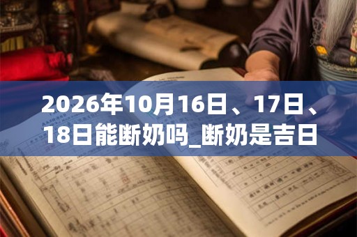 2026年10月16日、17日、18日能断奶吗_断奶是吉日吗