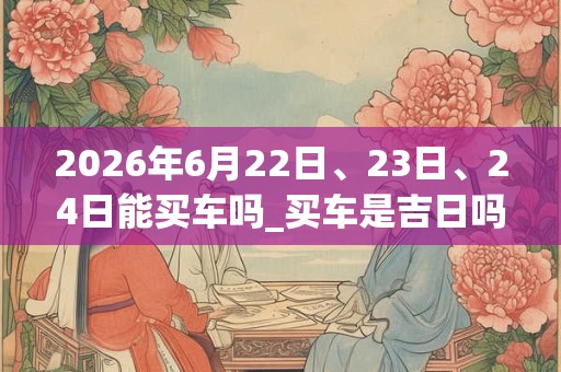 2026年6月22日、23日、24日能买车吗_买车是吉日吗