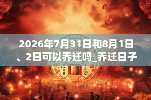 2026年7月31日和8月1日、2日可以乔迁吗_乔迁日子好吗