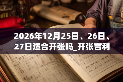 2026年12月25日、26日、27日适合开张吗_开张吉利吗
