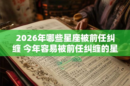 2026年哪些星座被前任纠缠 今年容易被前任纠缠的星座