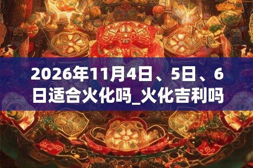 2026年11月4日、5日、6日适合火化吗_火化吉利吗