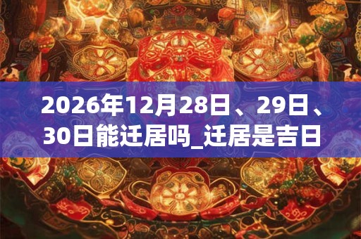 2026年12月28日、29日、30日能迁居吗_迁居是吉日吗