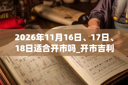 2026年11月16日、17日、18日适合开市吗_开市吉利吗 2026年11月16日、17日、18日适合开市吗_开市吉利吗
