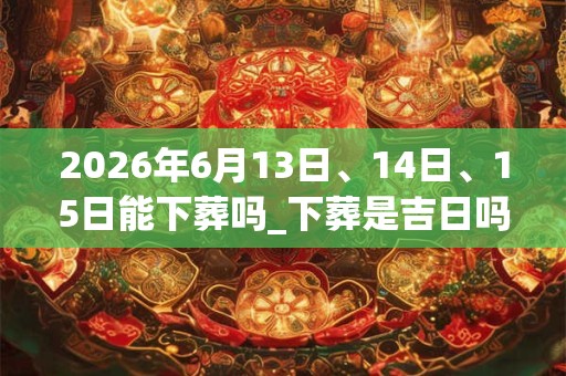 2026年6月13日、14日、15日能下葬吗_下葬是吉日吗