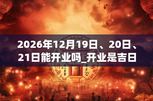 2026年12月19日、20日、21日能开业吗_开业是吉日吗