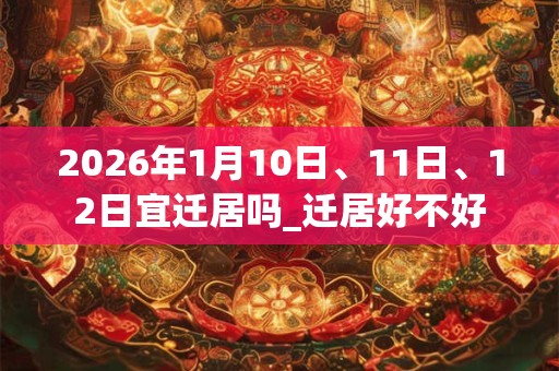 2026年1月10日、11日、12日宜迁居吗_迁居好不好 2026年1月10日、11日、12日宜迁居吗_迁居好不好