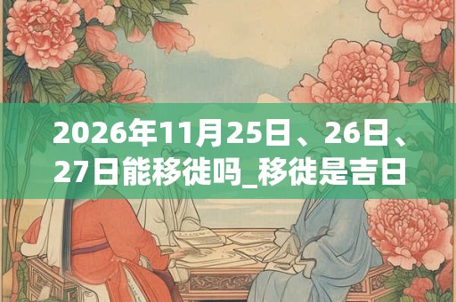 2026年11月25日、26日、27日能移徙吗_移徙是吉日吗
